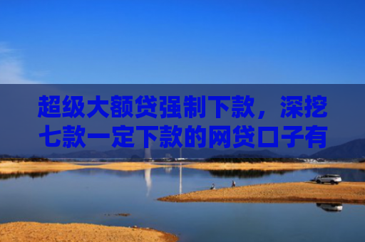 超级大额贷强制下款，深挖七款一定下款的网贷口子有哪些平台