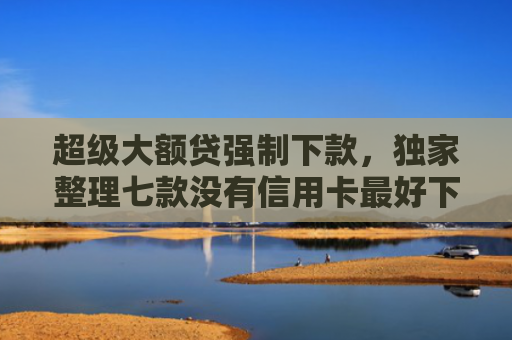 超级大额贷强制下款，独家整理七款没有信用卡最好下款的网l贷口子