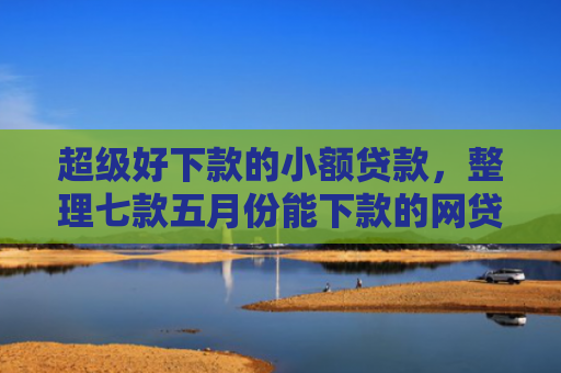 超级好下款的小额贷款，整理七款五月份能下款的网贷口子