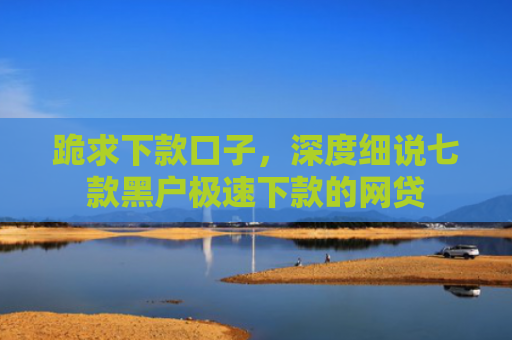 跪求下款口子，深度细说七款黑户极速下款的网贷