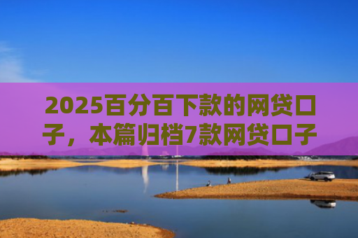 2025百分百下款的网贷口子，本篇归档7款网贷口子下款流程
