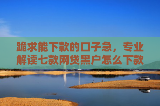 跪求能下款的口子急，专业解读七款网贷黑户怎么下款啊