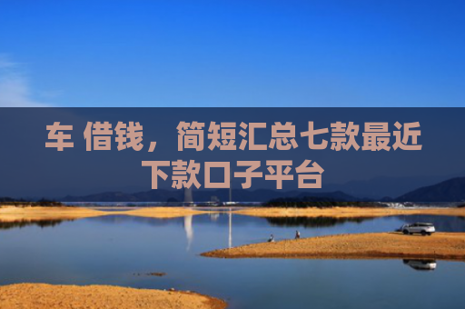 车 借钱，简短汇总七款最近下款口子平台