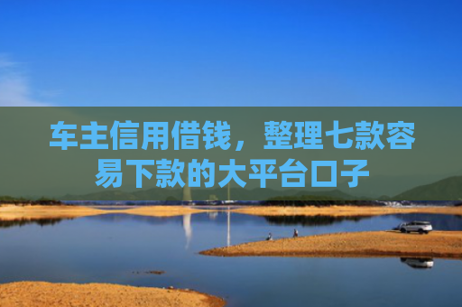 车主信用借钱，整理七款容易下款的大平台口子
