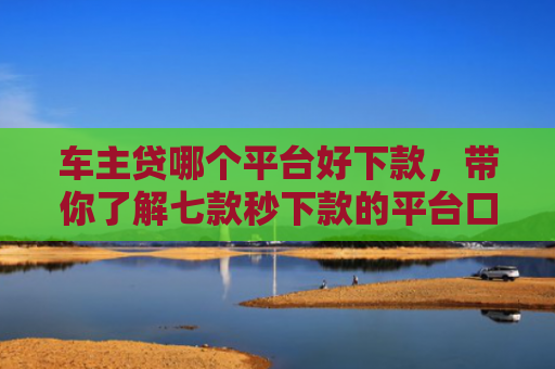 车主贷哪个平台好下款，带你了解七款秒下款的平台口子