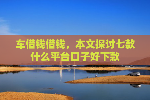 车借钱借钱，本文探讨七款什么平台口子好下款