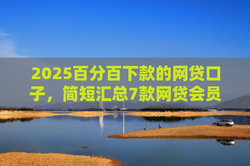 2025百分百下款的网贷口子，简短汇总7款网贷会员下款口子