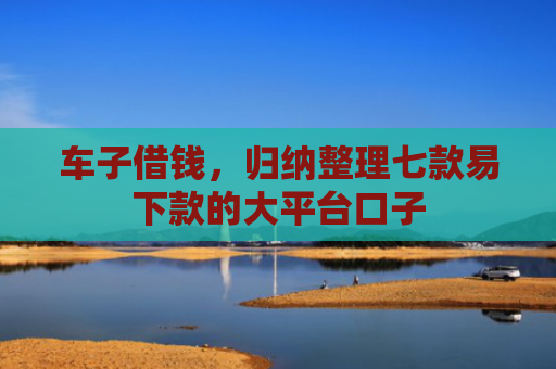 车子借钱，归纳整理七款易下款的大平台口子