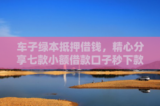 车子绿本抵押借钱，精心分享七款小额借款口子秒下款平台