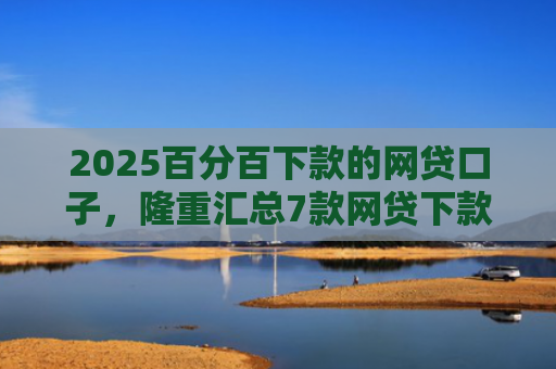 2025百分百下款的网贷口子，隆重汇总7款网贷下款口子吧