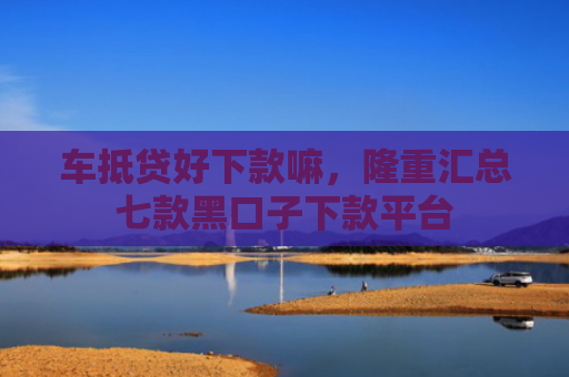 车抵贷好下款嘛，隆重汇总七款黑口子下款平台