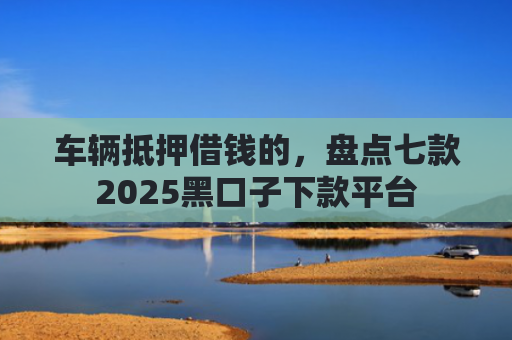 车辆抵押借钱的，盘点七款2025黑口子下款平台