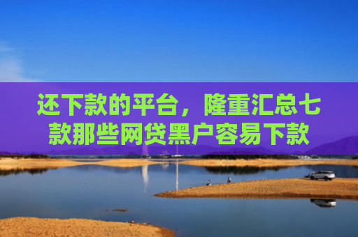 还下款的平台，隆重汇总七款那些网贷黑户容易下款