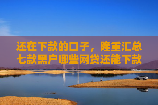还在下款的口子，隆重汇总七款黑户哪些网贷还能下款