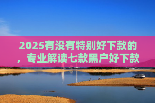2025有没有特别好下款的，专业解读七款黑户好下款的网贷口子