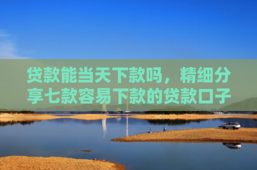 贷款能当天下款吗，精细分享七款容易下款的贷款口子学生