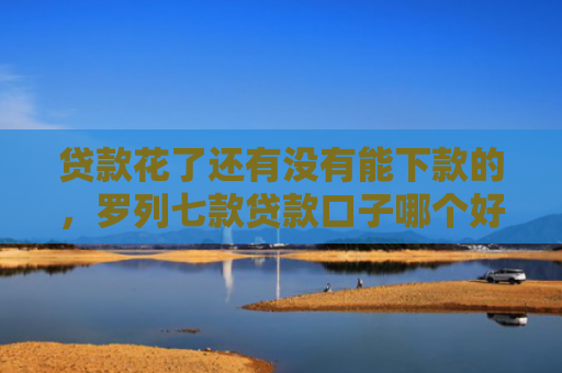 贷款花了还有没有能下款的，罗列七款贷款口子哪个好下款