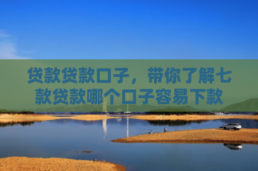贷款贷款口子，带你了解七款贷款哪个口子容易下款