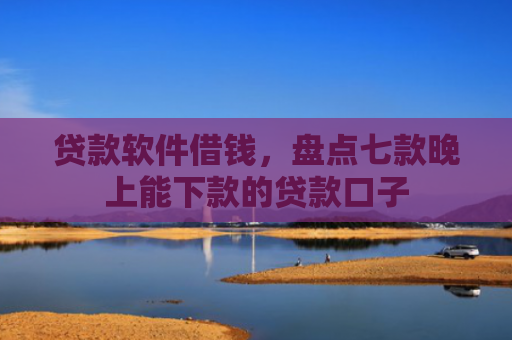 贷款软件借钱，盘点七款晚上能下款的贷款口子