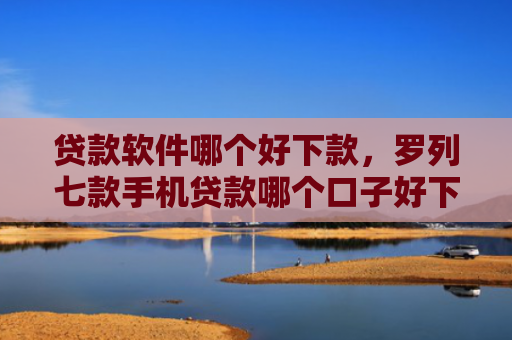 贷款软件哪个好下款，罗列七款手机贷款哪个口子好下款