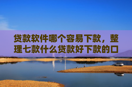 贷款软件哪个容易下款，整理七款什么贷款好下款的口子