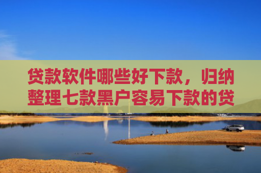 贷款软件哪些好下款，归纳整理七款黑户容易下款的贷款口子