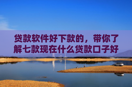 贷款软件好下款的，带你了解七款现在什么贷款口子好下款