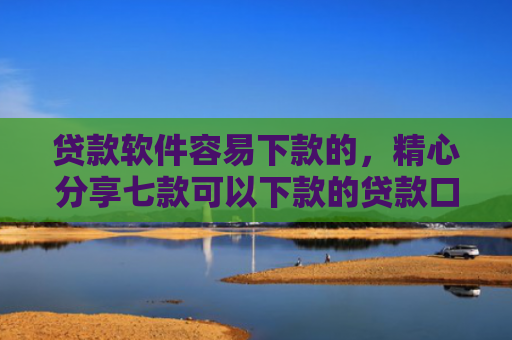 贷款软件容易下款的，精心分享七款可以下款的贷款口子