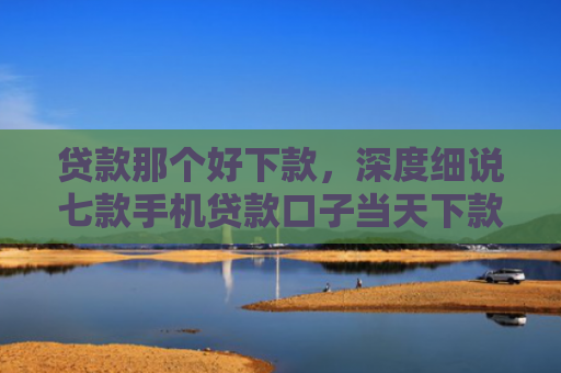 贷款那个好下款，深度细说七款手机贷款口子当天下款