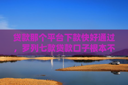 贷款那个平台下款快好通过，罗列七款贷款口子根本不下款