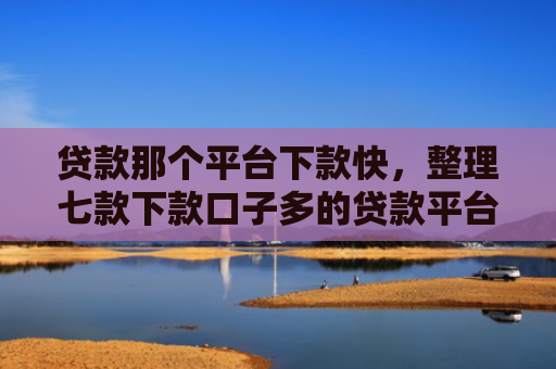 贷款那个平台下款快，整理七款下款口子多的贷款平台