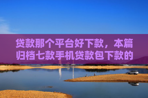 贷款那个平台好下款，本篇归档七款手机贷款包下款的口子