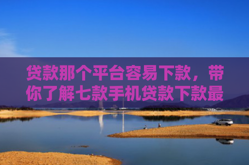 贷款那个平台容易下款，带你了解七款手机贷款下款最快的口子