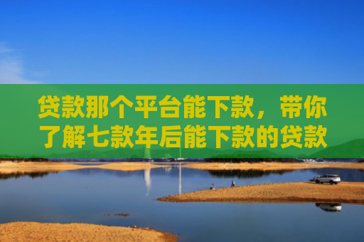 贷款那个平台能下款，带你了解七款年后能下款的贷款口子