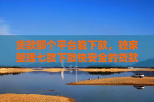 贷款那个平台能下款，独家整理七款下款快安全的贷款口子