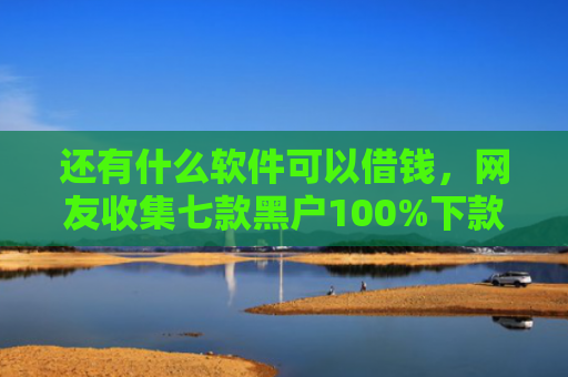 还有什么软件可以借钱，网友收集七款黑户100%下款的网贷