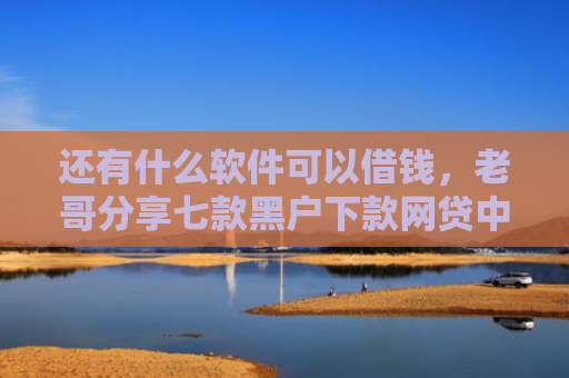还有什么软件可以借钱，老哥分享七款黑户下款网贷中介
