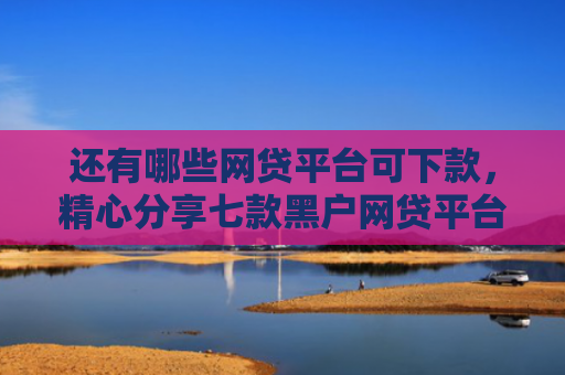 还有哪些网贷平台可下款，精心分享七款黑户网贷平台好下款