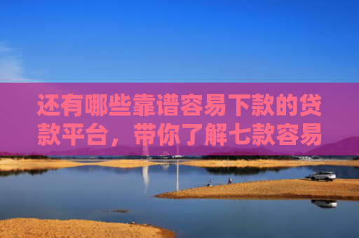 还有哪些靠谱容易下款的贷款平台，带你了解七款容易下款的黑户网贷