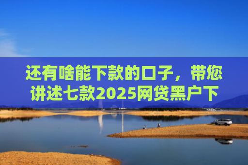 还有啥能下款的口子，带您讲述七款2025网贷黑户下款