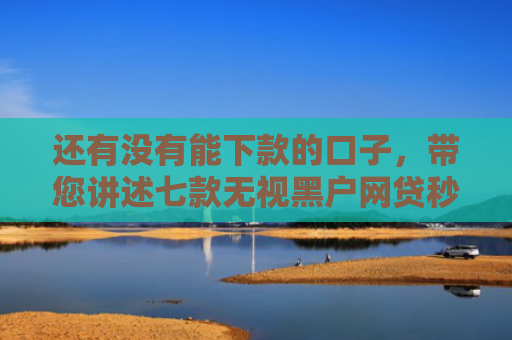 还有没有能下款的口子，带您讲述七款无视黑户网贷秒下款