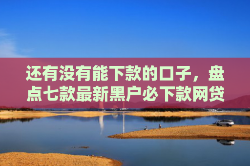 还有没有能下款的口子，盘点七款最新黑户必下款网贷