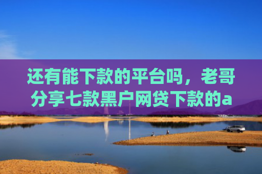 还有能下款的平台吗，老哥分享七款黑户网贷下款的app