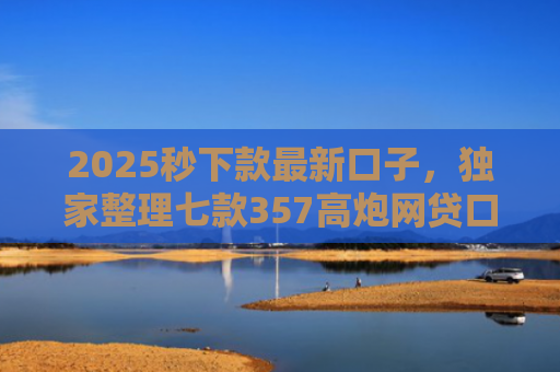 2025秒下款最新口子，独家整理七款357高炮网贷口子下款