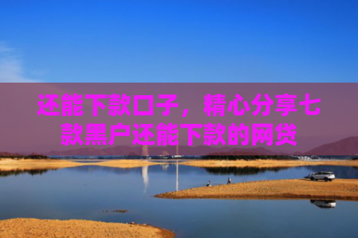 还能下款口子，精心分享七款黑户还能下款的网贷