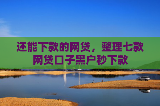 还能下款的网贷，整理七款网贷口子黑户秒下款