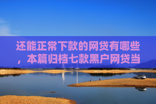 还能正常下款的网贷有哪些，本篇归档七款黑户网贷当场下款