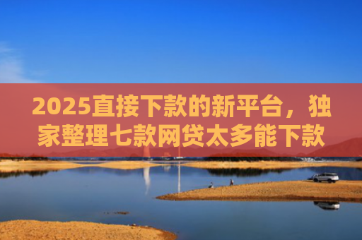 2025直接下款的新平台，独家整理七款网贷太多能下款的口子