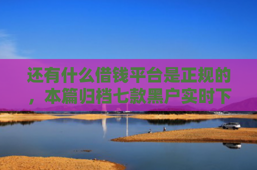 还有什么借钱平台是正规的，本篇归档七款黑户实时下款网贷