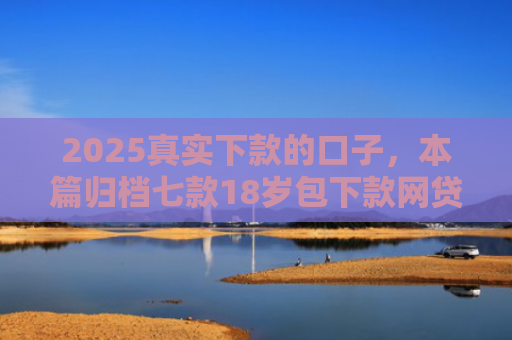 2025真实下款的口子，本篇归档七款18岁包下款网贷口子